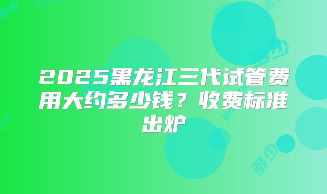 2025黑龙江三代试管费用大约多少钱？收费标准出炉