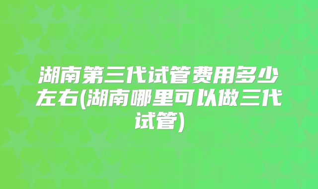 湖南第三代试管费用多少左右(湖南哪里可以做三代试管)