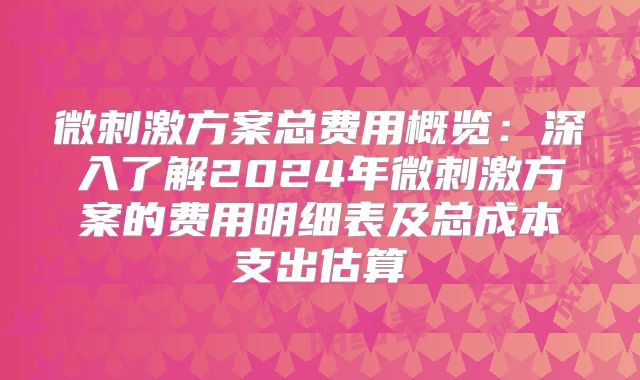 微刺激方案总费用概览：深入了解2024年微刺激方案的费用明细表及总成本支出估算