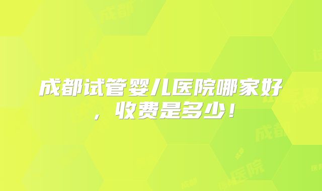 成都试管婴儿医院哪家好，收费是多少！