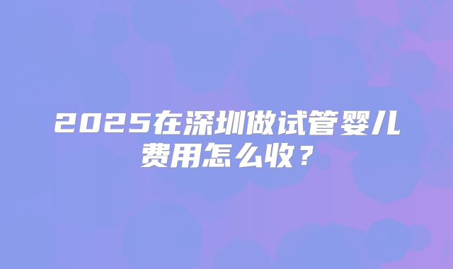 2025在深圳做试管婴儿费用怎么收？