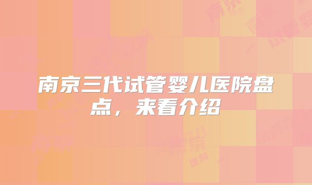 南京三代试管婴儿医院盘点，来看介绍