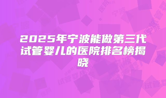 2025年宁波能做第三代试管婴儿的医院排名榜揭晓
