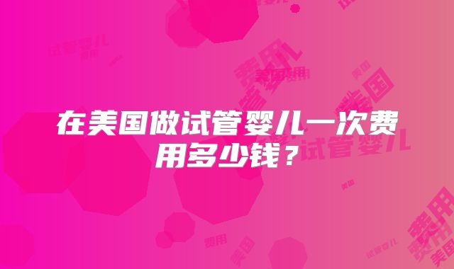 在美国做试管婴儿一次费用多少钱？