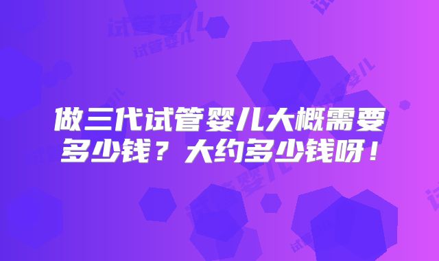 做三代试管婴儿大概需要多少钱?大约多少钱呀!