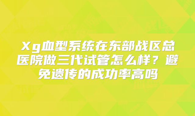 Xg血型系统在东部战区总医院做三代试管怎么样？避免遗传的成功率高吗