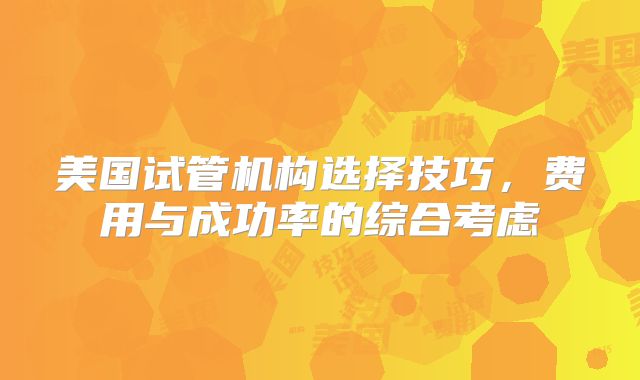 美国试管机构选择技巧，费用与成功率的综合考虑