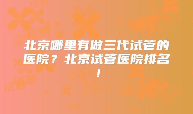 北京哪里有做三代试管的医院？北京试管医院排名！