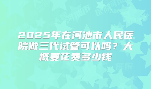 2025年在河池市人民医院做三代试管可以吗？大概要花费多少钱