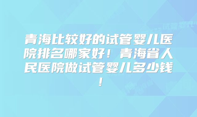 青海比较好的试管婴儿医院排名哪家好！青海省人民医院做试管婴儿多少钱！