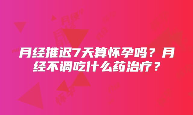 月经推迟7天算怀孕吗？月经不调吃什么药治疗？