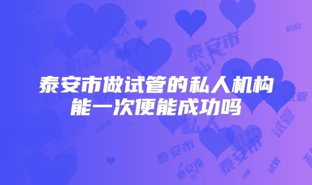 泰安市做试管的私人机构能一次便能成功吗