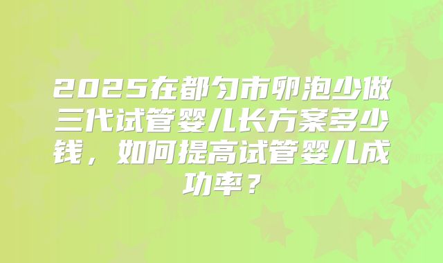 2025在都匀市卵泡少做三代试管婴儿长方案多少钱，如何提高试管婴儿成功率？