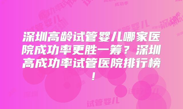 深圳高龄试管婴儿哪家医院成功率更胜一筹？深圳高成功率试管医院排行榜！