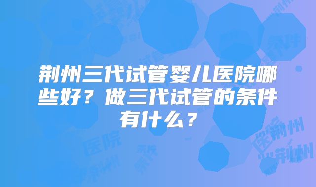 荆州三代试管婴儿医院哪些好？做三代试管的条件有什么？
