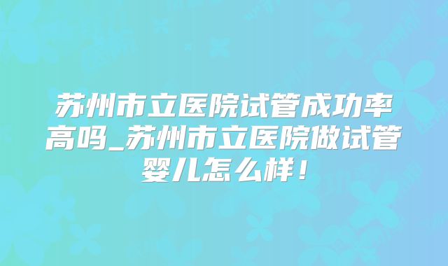 苏州市立医院试管成功率高吗_苏州市立医院做试管婴儿怎么样！