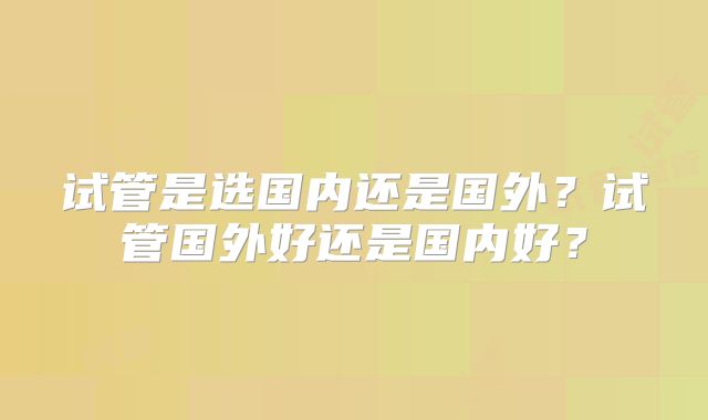 试管是选国内还是国外？试管国外好还是国内好？