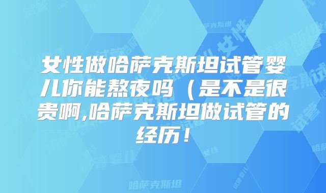 女性做哈萨克斯坦试管婴儿你能熬夜吗（是不是很贵啊,哈萨克斯坦做试管的经历！