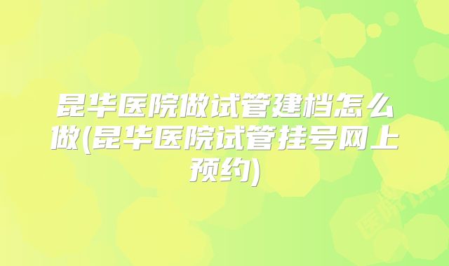 昆华医院做试管建档怎么做(昆华医院试管挂号网上预约)
