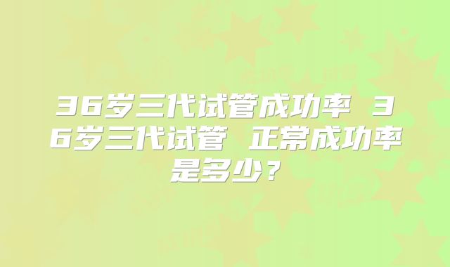 36岁三代试管成功率 36岁三代试管 正常成功率是多少？