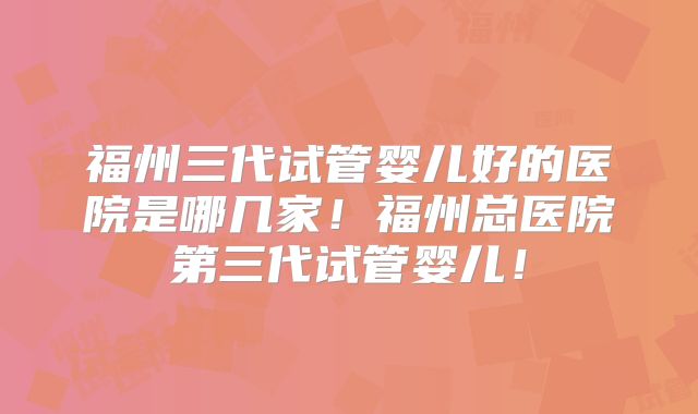 福州三代试管婴儿好的医院是哪几家！福州总医院第三代试管婴儿！