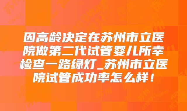 因高龄决定在苏州市立医院做第二代试管婴儿所幸检查一路绿灯_苏州市立医院试管成功率怎么样！