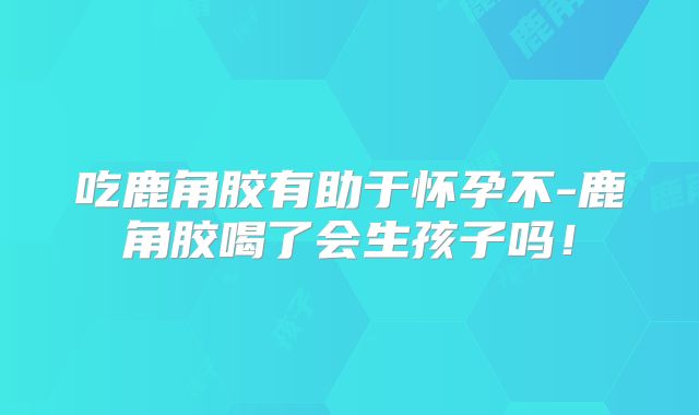 吃鹿角胶有助于怀孕不-鹿角胶喝了会生孩子吗！