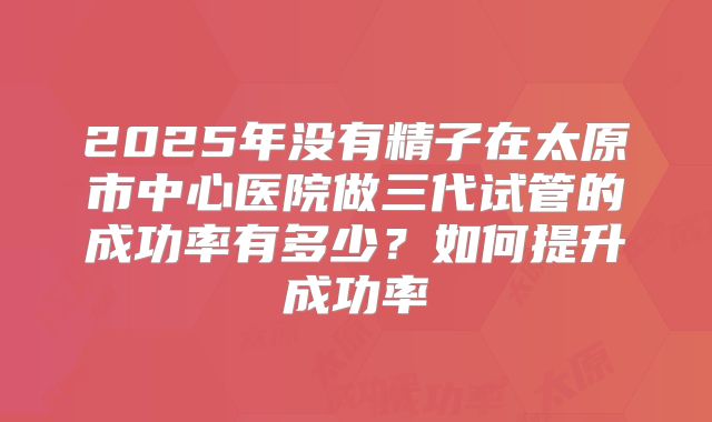 2025年没有精子在太原市中心医院做三代试管的成功率有多少？如何提升成功率