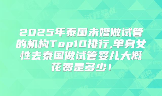 2025年泰国未婚做试管的机构Top10排行,单身女性去泰国做试管婴儿大概花费是多少！