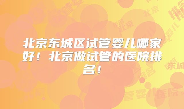 北京东城区试管婴儿哪家好！北京做试管的医院排名！