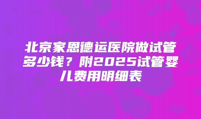 北京家恩德运医院做试管多少钱？附2025试管婴儿费用明细表