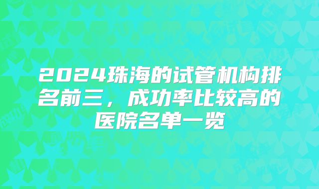 2024珠海的试管机构排名前三,成功率比较高的医院名单一览