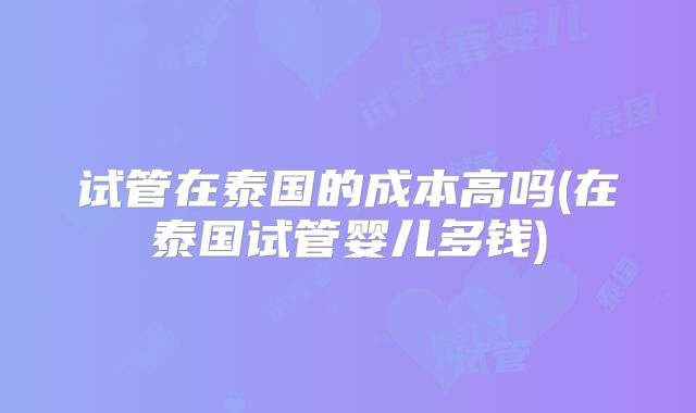 试管在泰国的成本高吗(在泰国试管婴儿多钱)