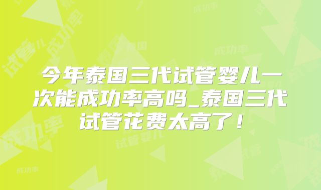 今年泰国三代试管婴儿一次能成功率高吗_泰国三代试管花费太高了!