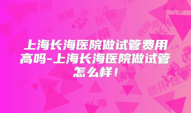 上海长海医院做试管费用高吗-上海长海医院做试管怎么样！