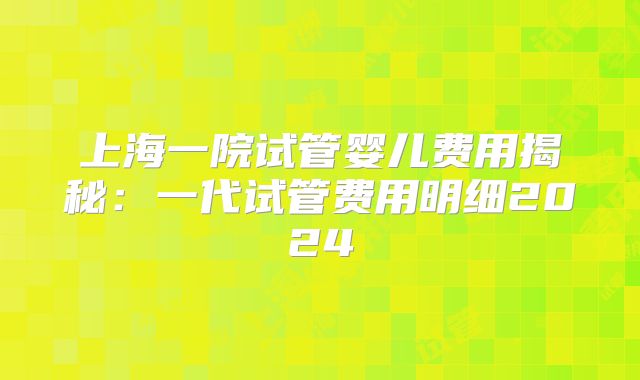上海一院试管婴儿费用揭秘：一代试管费用明细2024