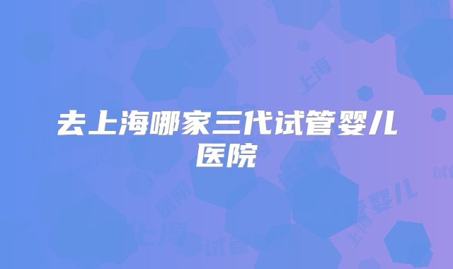 去上海哪家三代试管婴儿医院