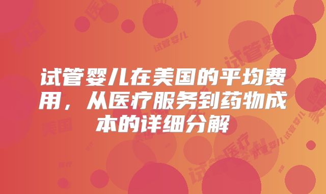试管婴儿在美国的平均费用，从医疗服务到药物成本的详细分解