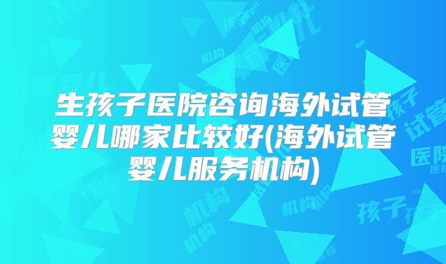 生孩子医院咨询海外试管婴儿哪家比较好(海外试管婴儿服务机构)