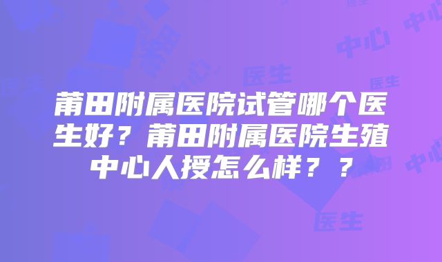 莆田附属医院试管哪个医生好?莆田附属医院生殖中心人授怎么样??