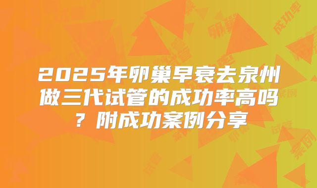 2025年卵巢早衰去泉州做三代试管的成功率高吗？附成功案例分享