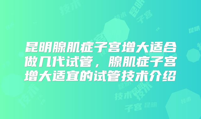 昆明腺肌症子宫增大适合做几代试管，腺肌症子宫增大适宜的试管技术介绍
