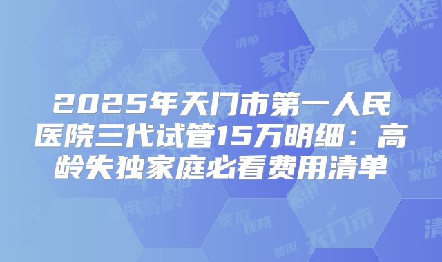 2025年天门市第一人民医院三代试管15万明细：高龄失独家庭必看费用清单