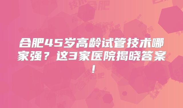 合肥45岁高龄试管技术哪家强？这3家医院揭晓答案！