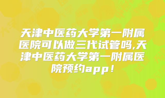天津中医药大学第一附属医院可以做三代试管吗,天津中医药大学第一附属医院预约app！