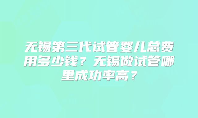 无锡第三代试管婴儿总费用多少钱？无锡做试管哪里成功率高？