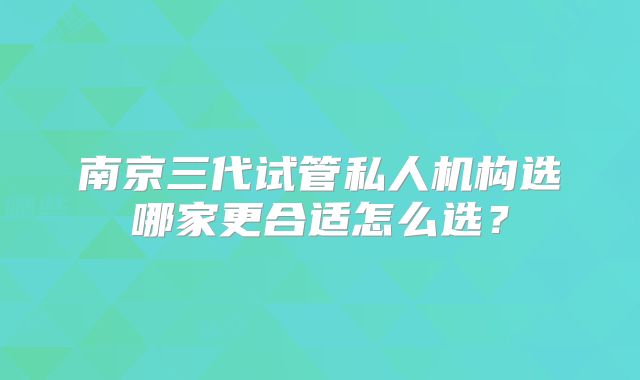 南京三代试管私人机构选哪家更合适怎么选？