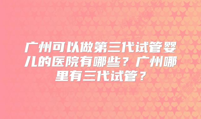广州可以做第三代试管婴儿的医院有哪些？广州哪里有三代试管？