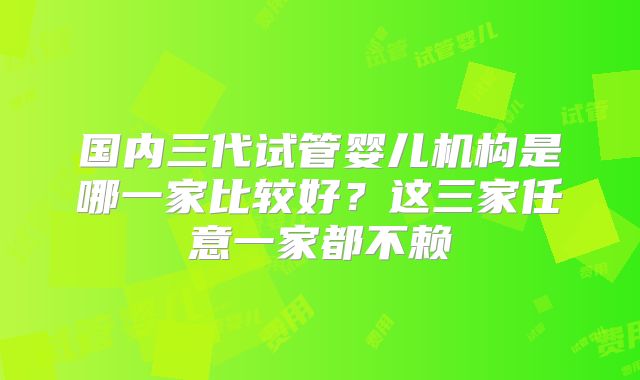 国内三代试管婴儿机构是哪一家比较好?这三家任意一家都不赖