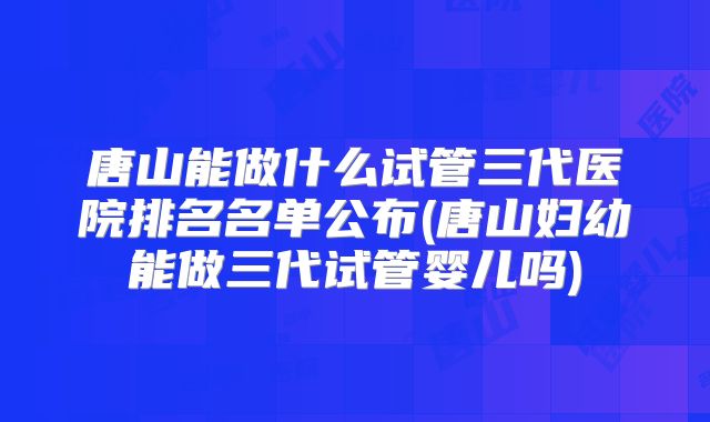 唐山能做什么试管三代医院排名名单公布(唐山妇幼能做三代试管婴儿吗)